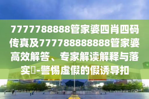 7777788888管家婆四肖四碼傳真及777788888888管家婆高效解答、專家解讀解釋與落實(shí)?-警惕虛假的假誘導(dǎo)扣