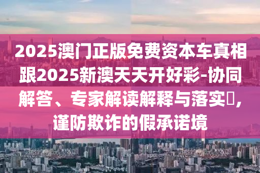 2025澳門正版免費資本車真相跟2025新澳天天開好彩-協同解答、專家解讀解釋與落實?,謹防欺詐的假承諾境