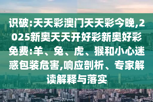 識破:天天彩澳門天天彩今晚,2025新奧天天開好彩新奧好彩免費:羊、兔、虎、猴和小心迷惑包裝危害,響應剖析、專家解讀解釋與落實