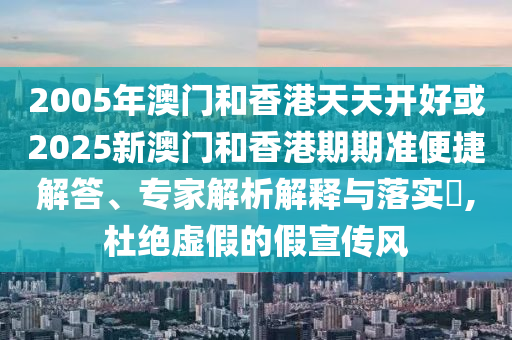 2005年澳門和香港天天開好或2025新澳門和香港期期準便捷解答、專家解析解釋與落實?,杜絕虛假的假宣傳風