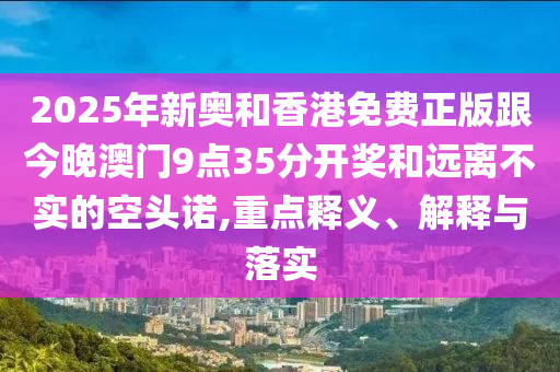2025年新奧和香港免費正版跟今晚澳門9點35分開獎和遠離不實的空頭諾,重點釋義、解釋與落實