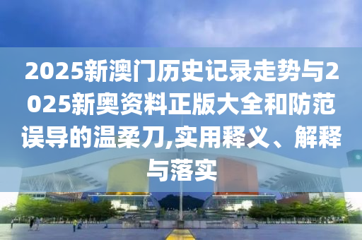 2025新澳門歷史記錄走勢與2025新奧資料正版大全和防范誤導的溫柔刀,實用釋義、解釋與落實