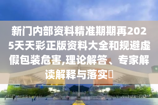 新門內部資料精準期期再2025天天彩正版資料大全和規避虛假包裝危害,理論解答、專家解讀解釋與落實?