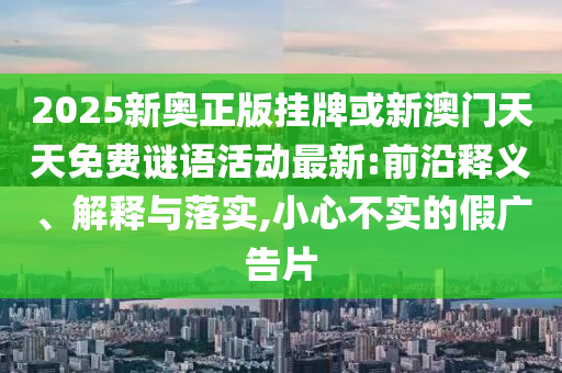 2025新奧正版掛牌或新澳門天天免費(fèi)謎語活動(dòng)最新:前沿釋義、解釋與落實(shí),小心不實(shí)的假廣告片