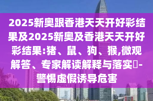 2025新奧跟香港天天開好彩結果及2025新奧及香港天天開好彩結果:豬、鼠、狗、猴,微觀解答、專家解讀解釋與落實?-警惕虛假誘導危害