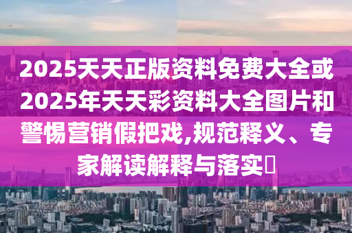 2025天天正版資料免費大全或2025年天天彩資料大全圖片和警惕營銷假把戲,規(guī)范釋義、專家解讀解釋與落實?