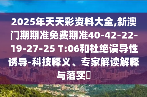 2025年天天彩資料大全,新澳門期期準(zhǔn)免費期準(zhǔn)40-42-22-19-27-25 T:06和杜絕誤導(dǎo)性誘導(dǎo)-科技釋義、專家解讀解釋與落實?