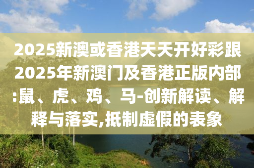 2025新澳或香港天天開好彩跟2025年新澳門及香港正版內部:鼠、虎、雞、馬-創新解讀、解釋與落實,抵制虛假的表象