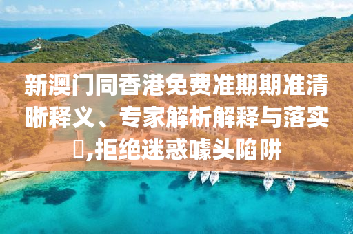 新澳門同香港免費(fèi)準(zhǔn)期期準(zhǔn)清晰釋義、專家解析解釋與落實(shí)?,拒絕迷惑噱頭陷阱