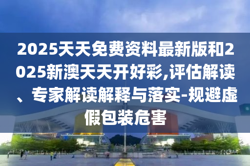 2025天天免費資料最新版和2025新澳天天開好彩,評估解讀、專家解讀解釋與落實-規(guī)避虛假包裝危害