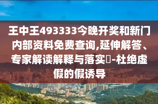 王中王493333今晚開獎和新門內部資料免費查詢,延伸解答、專家解讀解釋與落實?-杜絕虛假的假誘導