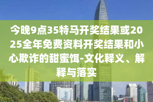 今晚9點35特馬開獎結果或2025全年免費資料開獎結果和小心欺詐的甜蜜餌-文化釋義、解釋與落實