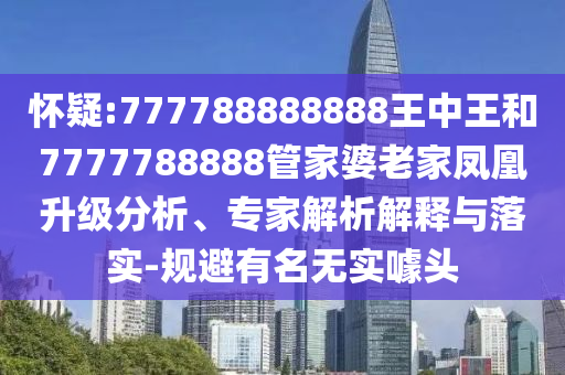 懷疑:777788888888王中王和7777788888管家婆老家鳳凰升級分析、專家解析解釋與落實-規避有名無實噱頭