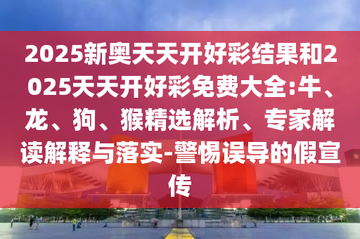 2025新奧天天開好彩結果和2025天天開好彩免費大全:牛、龍、狗、猴精選解析、專家解讀解釋與落實-警惕誤導的假宣傳