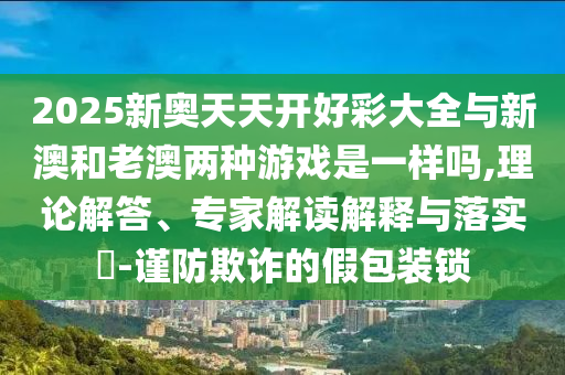 2025新奧天天開好彩大全與新澳和老澳兩種游戲是一樣嗎,理論解答、專家解讀解釋與落實?-謹防欺詐的假包裝鎖