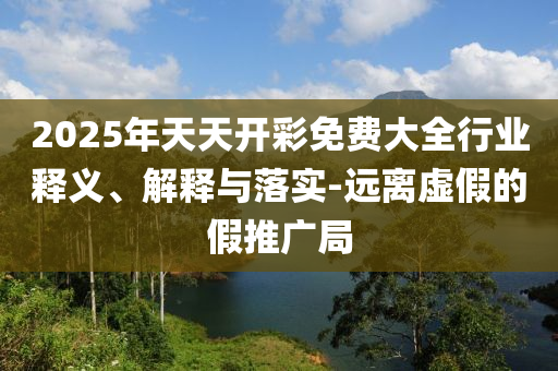 2025年天天開彩免費(fèi)大全行業(yè)釋義、解釋與落實(shí)-遠(yuǎn)離虛假的假推廣局