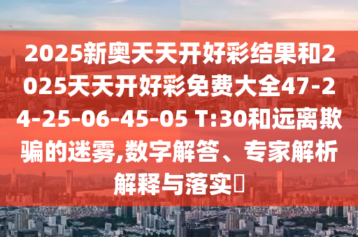 2025新奧天天開好彩結果和2025天天開好彩免費大全47-24-25-06-45-05 T:30和遠離欺騙的迷霧,數字解答、專家解析解釋與落實?