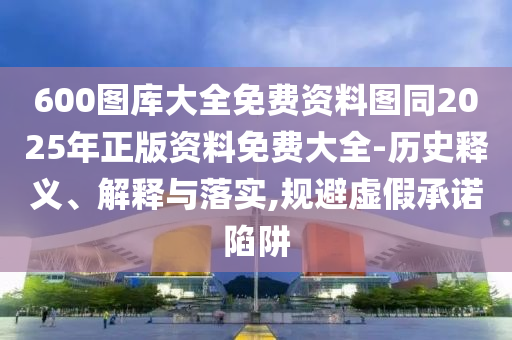 600圖庫大全免費資料圖同2025年正版資料免費大全-歷史釋義、解釋與落實,規(guī)避虛假承諾陷阱