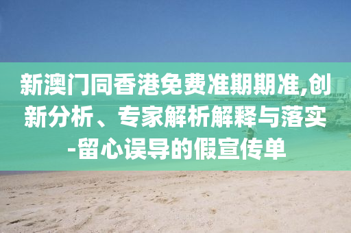 新澳門同香港免費(fèi)準(zhǔn)期期準(zhǔn),創(chuàng)新分析、專家解析解釋與落實(shí)-留心誤導(dǎo)的假宣傳單