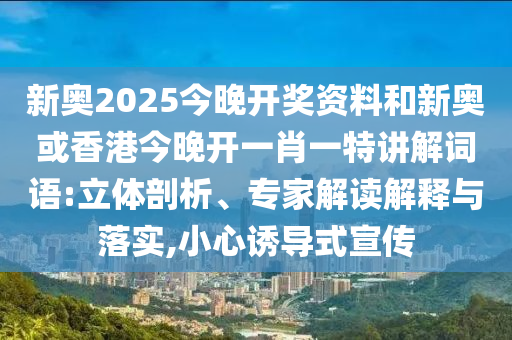 新奧2025今晚開獎資料和新奧或香港今晚開一肖一特講解詞語:立體剖析、專家解讀解釋與落實,小心誘導式宣傳