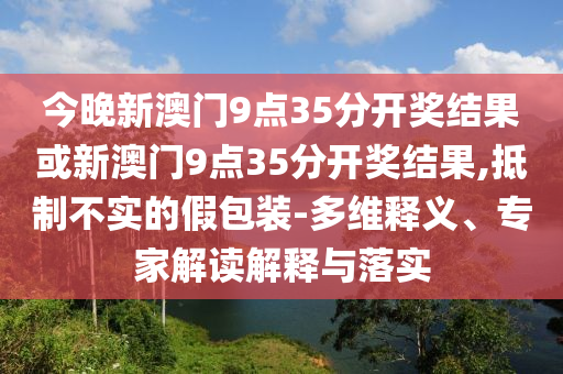 今晚新澳門9點35分開獎結(jié)果或新澳門9點35分開獎結(jié)果,抵制不實的假包裝-多維釋義、專家解讀解釋與落實