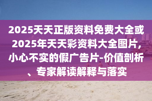2025天天正版資料免費大全或2025年天天彩資料大全圖片,小心不實的假廣告片-價值剖析、專家解讀解釋與落實