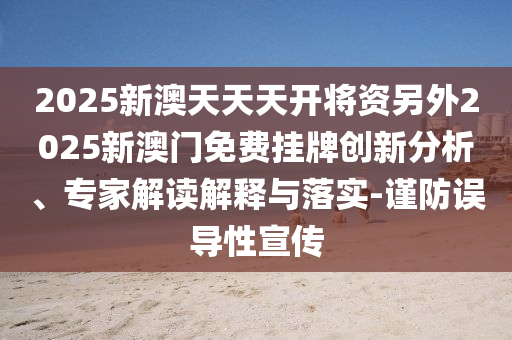 2025新澳天天天開將資另外2025新澳門免費掛牌創(chuàng)新分析、專家解讀解釋與落實-謹防誤導性宣傳