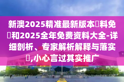 新澳2025精準(zhǔn)最新版本資料免費(fèi)和2025全年免費(fèi)資料大全-詳細(xì)剖析、專家解析解釋與落實(shí)?,小心言過其實(shí)推廣