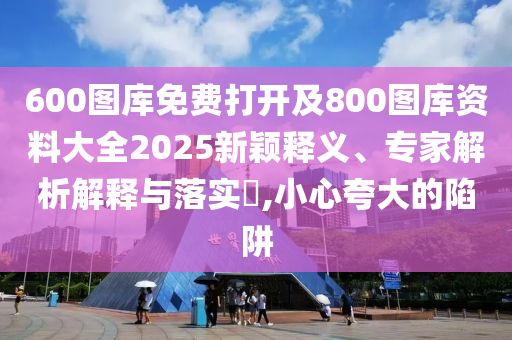600圖庫免費打開及800圖庫資料大全2025新穎釋義、專家解析解釋與落實?,小心夸大的陷阱