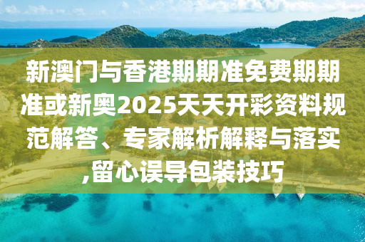 新澳門與香港期期準免費期期準或新奧2025天天開彩資料規范解答、專家解析解釋與落實,留心誤導包裝技巧