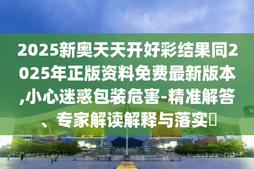 2025新奧天天開好彩結(jié)果同2025年正版資料免費(fèi)最新版本,小心迷惑包裝危害-精準(zhǔn)解答、專家解讀解釋與落實(shí)?