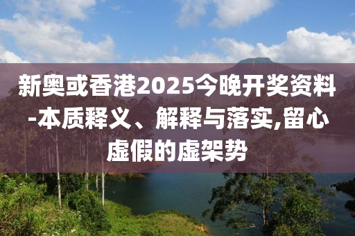 新奧或香港2025今晚開獎資料-本質釋義、解釋與落實,留心虛假的虛架勢