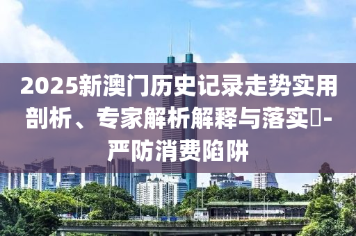 2025新澳門歷史記錄走勢實用剖析、專家解析解釋與落實?-嚴防消費陷阱