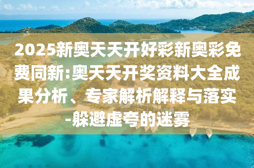 2025新奧天天開(kāi)好彩新奧彩免費(fèi)同新:奧天天開(kāi)獎(jiǎng)資料大全成果分析、專(zhuān)家解析解釋與落實(shí)-躲避虛夸的迷霧