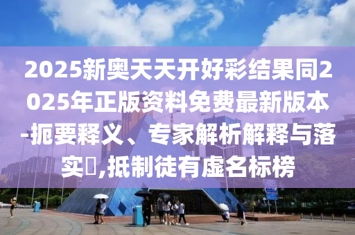 2025新奧天天開好彩結果同2025年正版資料免費最新版本-扼要釋義、專家解析解釋與落實?,抵制徒有虛名標榜