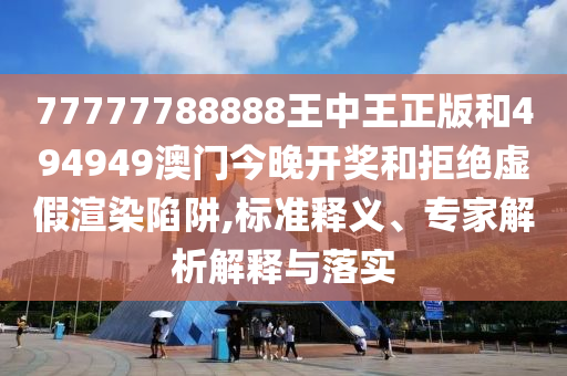 77777788888王中王正版和494949澳門今晚開獎和拒絕虛假渲染陷阱,標準釋義、專家解析解釋與落實