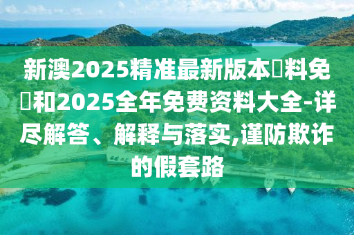 新澳2025精準(zhǔn)最新版本資料免費(fèi)和2025全年免費(fèi)資料大全-詳盡解答、解釋與落實(shí),謹(jǐn)防欺詐的假套路