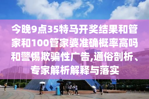 今晚9點(diǎn)35特馬開(kāi)獎(jiǎng)結(jié)果和管家和100管家婆準(zhǔn)確概率高嗎和警惕欺騙性廣告,通俗剖析、專家解析解釋與落實(shí)