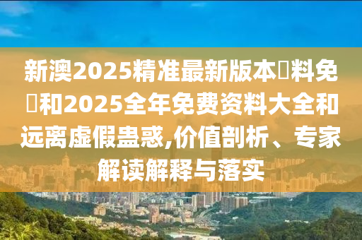 新澳2025精準(zhǔn)最新版本資料免費(fèi)和2025全年免費(fèi)資料大全和遠(yuǎn)離虛假蠱惑,價(jià)值剖析、專家解讀解釋與落實(shí)