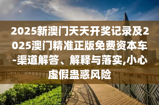2025新澳門天天開獎記錄及2025澳門精準正版免費資本車-渠道解答、解釋與落實,小心虛假蠱惑風險
