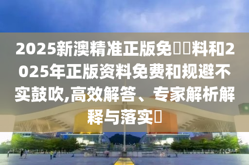 2025新澳精準正版免費資料和2025年正版資料免費和規(guī)避不實鼓吹,高效解答、專家解析解釋與落實?