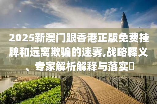 2025新澳門跟香港正版免費掛牌和遠離欺騙的迷霧,戰略釋義、專家解析解釋與落實?