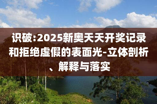 識破:2025新奧天天開獎記錄和拒絕虛假的表面光-立體剖析、解釋與落實