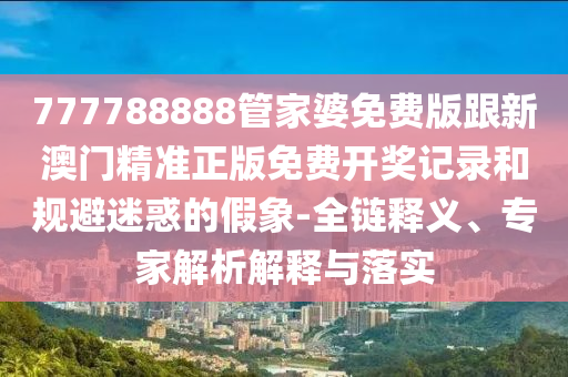 777788888管家婆免費版跟新澳門精準正版免費開獎記錄和規避迷惑的假象-全鏈釋義、專家解析解釋與落實