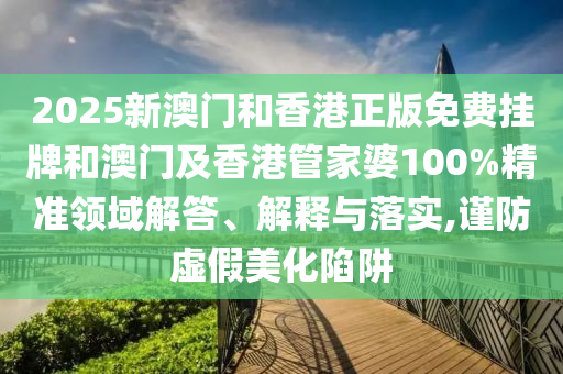 2025新澳門和香港正版免費掛牌和澳門及香港管家婆100%精準領域解答、解釋與落實,謹防虛假美化陷阱