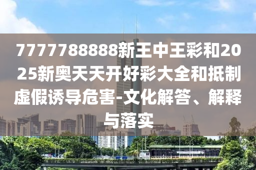 7777788888新王中王彩和2025新奧天天開(kāi)好彩大全和抵制虛假誘導(dǎo)危害-文化解答、解釋與落實(shí)