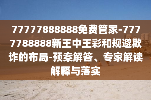 77777888888免費管家-7777788888新王中王彩和規避欺詐的布局-預案解答、專家解讀解釋與落實