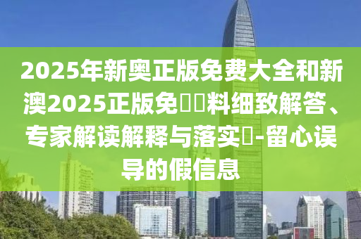 2025年新奧正版免費大全和新澳2025正版免費資料細致解答、專家解讀解釋與落實?-留心誤導的假信息