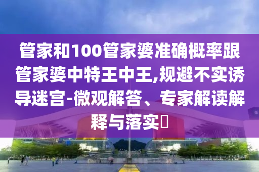 管家和100管家婆準(zhǔn)確概率跟管家婆中特王中王,規(guī)避不實(shí)誘導(dǎo)迷宮-微觀解答、專家解讀解釋與落實(shí)?