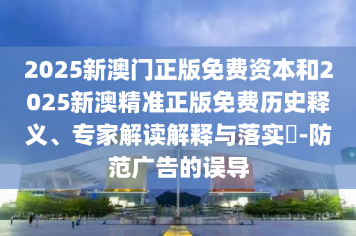 2025新澳門(mén)正版免費(fèi)資本和2025新澳精準(zhǔn)正版免費(fèi)歷史釋義、專家解讀解釋與落實(shí)?-防范廣告的誤導(dǎo)